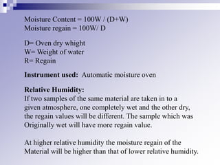 Moisture Content = 100W / (D+W)
Moisture regain = 100W/ D
D= Oven dry whight
W= Weight of water
R= Regain
Instrument used: Automatic moisture oven
Relative Humidity:
If two samples of the same material are taken in to a
given atmosphere, one completely wet and the other dry,
the regain values will be different. The sample which was
Originally wet will have more regain value.
At higher relative humidity the moisture regain of the
Material will be higher than that of lower relative humidity.
 