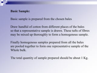Basic Sample:
Basic sample is prepared from the chosen bales
Draw handful of cotton from different places of the bales
so that a representative sample is drawn. These tufts of fibres
may be mixed up thoroughly to form a homogenous sample.
Finally homogenous samples prepared from all the bales
are pooled together to form one representative sample of the
Whole bulk.
The total quantity of sample prepared should be about 1 Kg.
 