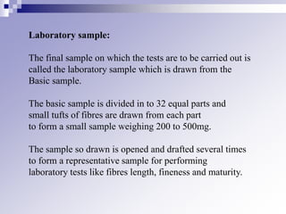 Laboratory sample:
The final sample on which the tests are to be carried out is
called the laboratory sample which is drawn from the
Basic sample.
The basic sample is divided in to 32 equal parts and
small tufts of fibres are drawn from each part
to form a small sample weighing 200 to 500mg.
The sample so drawn is opened and drafted several times
to form a representative sample for performing
laboratory tests like fibres length, fineness and maturity.
 