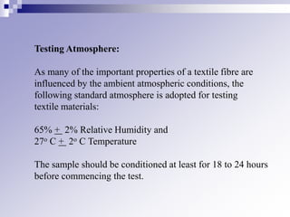 Testing Atmosphere:
As many of the important properties of a textile fibre are
influenced by the ambient atmospheric conditions, the
following standard atmosphere is adopted for testing
textile materials:
65% + 2% Relative Humidity and
27o C + 2o C Temperature
The sample should be conditioned at least for 18 to 24 hours
before commencing the test.
 