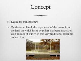 Concept
 Desire for transparency.
 On the other hand, the separation of the house from
the land on which it sits by pillars has been associated
with an idea of purity, in this very traditional Japanese
architecture.
 