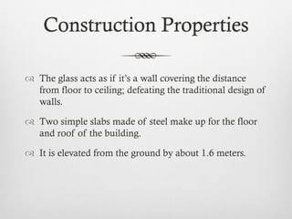 Construction Properties
 The glass acts as if it’s a wall covering the distance
from floor to ceiling; defeating the traditional design of
walls.
 Two simple slabs made of steel make up for the floor
and roof of the building.
 It is elevated from the ground by about 1.6 meters.
 