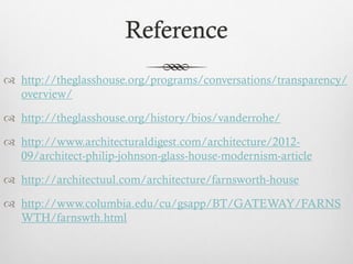 Reference
 http://theglasshouse.org/programs/conversations/transparency/
overview/
 http://theglasshouse.org/history/bios/vanderrohe/
 http://www.architecturaldigest.com/architecture/2012-
09/architect-philip-johnson-glass-house-modernism-article
 http://architectuul.com/architecture/farnsworth-house
 http://www.columbia.edu/cu/gsapp/BT/GATEWAY/FARNS
WTH/farnswth.html
 