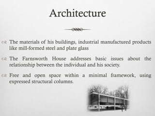 Architecture
 The materials of his buildings, industrial manufactured products
like mill-formed steel and plate glass
 The Farnsworth House addresses basic issues about the
relationship between the individual and his society.
 Free and open space within a minimal framework, using
expressed structural columns.
 