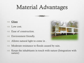 Material Advantages
 Glass
 Low cost.
 Ease of construction.
 Environment friendly.
 Allows natural light to come in .
 Moderate resistance to floods caused by rain.
 Keeps the inhabitants in touch with nature (Integration with
nature)
 