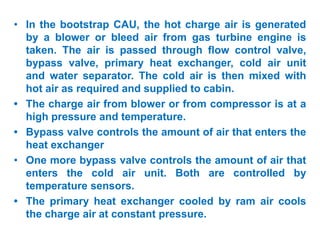 • In the bootstrap CAU, the hot charge air is generated
by a blower or bleed air from gas turbine engine is
taken. The air is passed through flow control valve,
bypass valve, primary heat exchanger, cold air unit
and water separator. The cold air is then mixed with
hot air as required and supplied to cabin.
• The charge air from blower or from compressor is at a
high pressure and temperature.
• Bypass valve controls the amount of air that enters the
heat exchanger
• One more bypass valve controls the amount of air that
enters the cold air unit. Both are controlled by
temperature sensors.
• The primary heat exchanger cooled by ram air cools
the charge air at constant pressure.
 