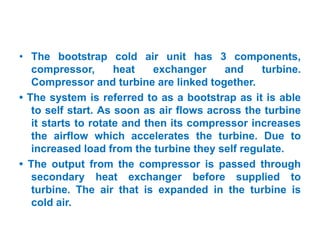 • The bootstrap cold air unit has 3 components,
compressor, heat exchanger and turbine.
Compressor and turbine are linked together.
• The system is referred to as a bootstrap as it is able
to self start. As soon as air flows across the turbine
it starts to rotate and then its compressor increases
the airflow which accelerates the turbine. Due to
increased load from the turbine they self regulate.
• The output from the compressor is passed through
secondary heat exchanger before supplied to
turbine. The air that is expanded in the turbine is
cold air.
 