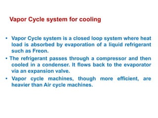 Vapor Cycle system for cooling
• Vapor Cycle system is a closed loop system where heat
load is absorbed by evaporation of a liquid refrigerant
such as Freon.
• The refrigerant passes through a compressor and then
cooled in a condenser. It flows back to the evaporator
via an expansion valve.
• Vapor cycle machines, though more efficient, are
heavier than Air cycle machines.
 