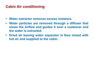 Cabin Air conditioning
• Water extractor removes excess moisture.
• Water particles are removed through a diffuser that
slows the airflow and guides it over a coalescer and
the water is extracted.
• Dried air leaving water separator is then mixed with
hot air and supplied to the cabin.
 