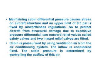• Maintaining cabin differential pressure causes stress
on aircraft structure and an upper limit of 9.5 psi is
fixed by airworthiness regulations. So to protect
aircraft from structural damage due to excessive
pressure differential, two outward relief valves called
safety valves and two inward relief valves are fitted.
• Cabin is pressurized by using ventilation air from the
air conditioning system. The inflow is considered
fixed. The cabin pressure is determined by
controlling the outflow of this air.
 