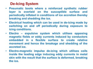De-Icing System
• Pneumatic boots where a reinforced synthetic rubber
layer is overlaid on the susceptible surface and
periodically inflated in conditions of ice accretion thereby
breaking and shedding the ice.
• Electrical heating which can be used in de-icing made by
switching on and off periodically during exposure to
icing conditions.
• Electro – expulsive system which utilises opposing
magnetic fields or eddy currents induced by conductors
embedded in a flexible surface to create relative
movement and hence the breakage and shedding of the
accreted ice.
• Electro-magnetic impulse de-icing which utilises coils
inside the leading edge inducing eddy currents in metal
skin with the result that the surface is deformed, breaking
the ice.
 