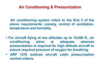Air Conditioning & Pressurization
Air conditioning system refers to the first 3 of the
above requirements ,namely, control of ventilation,
temperature and humidity.
• For aircraft flying at low altitudes up to 10,000 ft., air
conditioning alone is adequate whereas
pressurization is required for high altitude aircraft to
ensure required pressure of oxygen for breathing.
• ARP 1270 outlines aircraft cabin pressurization
control criteria.
 