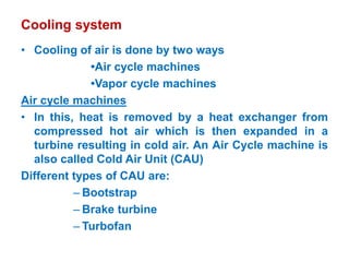 Cooling system
• Cooling of air is done by two ways
•Air cycle machines
•Vapor cycle machines
Air cycle machines
• In this, heat is removed by a heat exchanger from
compressed hot air which is then expanded in a
turbine resulting in cold air. An Air Cycle machine is
also called Cold Air Unit (CAU)
Different types of CAU are:
– Bootstrap
– Brake turbine
– Turbofan
 