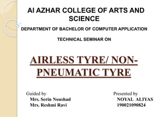 AIRLESS TYRE/ NON-
PNEUMATIC TYRE
Guided by
Mrs. Serin Noushad
Mrs. Reshmi Ravi
Presented by
NOYAL ALIYAS
190021090824
Al AZHAR COLLEGE OF ARTS AND
SCIENCE
DEPARTMENT OF BACHELOR OF COMPUTER APPLICATION
TECHNICAL SEMINAR ON
 