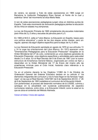 de "erano= se asocian y $ruto de estas asociaciones en 3-12 sur!e en
&arcelona la %nstitución Peda!ó!ica Rosa Sensat= al $rente de la cual y
autAntica alma del mo"imiento se sita 0arta 0ata8
# ra@ de estas asociaciones peda!ó!icas sur!en otras en distintos puntos de
España8 Bodo este mo"imiento de reno"ación peda!ó!ica plantea la educación
de los niños en edades muy tempranas8
/a /ey de Educación Primaria de 3-12 simplemente cita escuelas maternales
para niños de , y . años y escuelas de pár"ulos para ) y 28
En 3-1- el 08E8C8 edita el /i9ro &lanco' la Educación en España= 9ases para
una pol@tica educati"a y parte de las dos etapas arri9a citadas= pero sin
re!ular= apenas cita al!n o9:eti"o espec@$ico para la etapa de ) y 2 años8
/a /ey 4eneral de Educación apro9ada en a!osto de 3-+ en sus art@culos 3.
y 3) re co!e las orientaciones del /i9ro &lanco8 En 3-+. aparecen unas
Orientaciones Peda!ó!icas para la Educación Preescolar reco!idas en la
Orden 0inisterial del ,+ de Julio= conteniendo ya unos o9:eti"os !enerales de
Educación Preescolar= unos o9:eti"os espec@$icos y acti"idades para cada edad
desde , a 2 años8 En el Real Decreto del - de Enero de 3-(3 Kcon la nue"a
estructura de Enseñana 4eneral &ásica= or!aniada por ciclosL se $i:an y
desarrollan en la Orden 0inisterial del 3+ de Enero del mismo año las
enseñanas m@nimas para el Ciclo %nicial= <aciendo clara re$erencia a la
Educación Preescolar8
Ma en el pró;imo decenio la ley Or!ánica 3>3-- de . de Octu9re de
Ordenación 4eneral del Sistema Educati"o declara en su art@culo )o
los
elementos inte!rantes del curriculum y nos lo <ace lle!ar en las $amosas ca:as
ro:as= en las 7ue el Real Decreto 3...>3--3 de 1 de Septiem9re K&8O8E8 n ,1
de - de Septiem9re de 3--3L esta9lece el curriculum de la Educación %n$antil8
Con porterioridad= el proceso del desarrollo normati"o de la /O4SE= culmina y
Kprosi!ue en la actualidadL con sucesi"as pu9licaciones de aspectos
curriculares relati"os= entre otros= a la Educación %n$antil? como la edad en la
7ue se u9ica el contenido del 0Atodo #lameda8
ol"er al %ndice > %nicio del capitulo
 