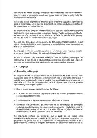 desarrollo del :ue!o8 El :ue!o sim9ólico se da más tarde 7ue en el "idente ya
7ue no posee la percepción "isual para poder o9ser"ar y por lo tanto imitar las
acciones de la "ida diaria8
Se añade a esta cuestión la di$icultad para encontrar :u!uetes si!ni$icati"os
para el niño cie!o= por lo 7ue se circunscri9e a imitar conductas "er9ales de
locutores de radio= pro$esores= etc888
/a importancia del :ue!o es $undamental al ser Aste una acti"idad en la 7ue el
niño "uelca todas sus ener!@as ps@7uicas y $@sicas8 Puede decirse 7ue el <ec<o
de 7ue un niño no :ue!ue es un s@ntoma de $alta de salud mental por7ue
incluso los niños con en$ermedades $@sicas :ue!an8
Por otro lado el :ue!o es un mecanismo de de$ensa contra la $rustración= con el
7ue el niño trata de lo!rar en el mundo de la $antas@a lo 7ue le es irrealia9le en
el mundo de la realidad8
En el :ue!o el niño se socialia= aprende a someterse a unas re!las= a aceptar
a los otros y además desarrolla su ima!inación y <a9ilidades8
El di9u:o supone otra acti"idad sim9ólica con la $unción psicoló!ica de
representar lo real8 Como conducta Asta dada al cie!o con!Anito= 7ue no puede
representar una realidad de tres dimensiones en un papel de sólo dos8
2+0+2+ Lengua>e
A=Anomal(as del lengua'e
El len!ua:e <asta los nue"e meses no se di$erencia del niño "idente= pero
cuando se entra en el estadio de la comprensión y de la e;presión intencional y
de9ido a 7ue la asociación entre la pala9ra y su si!ni$icado !eneralmente se "e
a$ectada por $alta de representación de los o9:etos 7ue nom9ra= pueden
aparecer al!unos ras!os t@picos'
V Tue el niño prolon!ue la audio mude $isioló!ica8
V Tue entre en una ecolalia Krepetición "er9al de s@la9as= pala9ras o $rases
escuc<adas anteriormenteL8
V /a utiliación de la tercera persona para re$erirse a s@ mismo8
V 6tiliación del "er9alismo8 El "er9alismo es el aprendia:e de conceptos
"er9ales sin estar 9asados en conocimientos concretos y por lo tanto carente
de contenido e;periencial= lo 7ue puede tener e$ectos ne!ati"os= tanto en el
aprendia:e como en el desarrollo de la personalidad8
Es importante señalar= sin em9ar!o= 7ue a partir de los cuatro años
apro;imadamente sólo se o9ser"arán en tArminos !enerales= anomal@as por
pro9lemas de y di$icultad en la comprensión de relaciones espaciales8 M es a
partir de a<ora= cuando el len!ua:e remediará los pro9lemas deri"ados de la
 