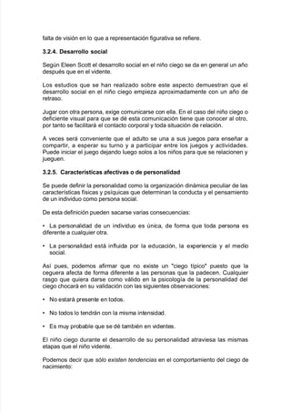 $alta de "isión en lo 7ue a representación $i!urati"a se re$iere8
2+0+4+ Desarrollo social
Se!n Eleen Scott el desarrollo social en el niño cie!o se da en !eneral un año
despuAs 7ue en el "idente8
/os estudios 7ue se <an realiado so9re este aspecto demuestran 7ue el
desarrollo social en el niño cie!o empiea apro;imadamente con un año de
retraso8
Ju!ar con otra persona= e;i!e comunicarse con ella8 En el caso del niño cie!o o
de$iciente "isual para 7ue se dA esta comunicación tiene 7ue conocer al otro=
por tanto se $acilitará el contacto corporal y toda situación de relación8
# "eces será con"eniente 7ue el adulto se una a sus :ue!os para enseñar a
compartir= a esperar su turno y a participar entre los :ue!os y acti"idades8
Puede iniciar el :ue!o de:ando lue!o solos a los niños para 7ue se relacionen y
:ue!uen8
2+0+6+ ,aracter<sticas afectivas o de personalidad
Se puede de$inir la personalidad como la or!aniación dinámica peculiar de las
caracter@sticas $@sicas y ps@7uicas 7ue determinan la conducta y el pensamiento
de un indi"iduo como persona social8
De esta de$inición pueden sacarse "arias consecuencias'
V /a personalidad de un indi"iduo es nica= de $orma 7ue toda persona es
di$erente a cual7uier otra8
V /a personalidad está in$luida por la educación= la e;periencia y el medio
social8
#s@ pues= podemos a$irmar 7ue no e;iste un cie!o t@pico puesto 7ue la
ce!uera a$ecta de $orma di$erente a las personas 7ue la padecen8 Cual7uier
ras!o 7ue 7uiera darse como "álido en la psicolo!@a de la personalidad del
cie!o c<ocará en su "alidación con las si!uientes o9ser"aciones'
V No estará presente en todos8
V No todos lo tendrán con la misma intensidad8
V Es muy pro9a9le 7ue se dA tam9iAn en "identes8
El niño cie!o durante el desarrollo de su personalidad atra"iesa las mismas
etapas 7ue el niño "idente8
Podemos decir 7ue s#lo e4isten tendencias en el comportamiento del cie!o de
nacimiento'
 