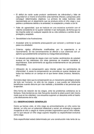 V El dA$icit de "isión suele producir sentimiento de in(erioridad ' (alta de
se&uridad en sí mismo al encontrar unas 9arreras K$@sicas y ps@7uicasL para
conse!uir determinados o9:eti"os8 /a primera de estas 9arreras está
representada por el ale:amiento 7ue se produce entre el niño cie!o y sus
padres o pro$esores de9ido a la ansiedad= no aceptación y miedo a con Al8
V 6alta de a&resi)idad, 7ue se traduce en una e;cesi"a sumisión con el
"idente consistente en no 7uerer "iolentar ni ser rec<aado= de $orma 7ue no
les importa ceder en cual7uier aspecto de su "ida cotidiana a cam9io de ser
prote!ido y aceptado8
V =ensibilidad a las (rustraciones
J Ansiedad ante la constante preocupación por conocer y controlar lo 7ue
pasa a su alrededor8
V Criterios rí&idos di$@cilmente modi$ica9les por la e;periencia o el
raonamiento8 En las con"ersaciones se a$erran a sus creencias con un
aplomo 7ue posi9lemente compense su inse!uridad psicoló!ica8
V 6n ele"ado porcenta:e de cie!os "i"en con $uertes sentimientos de soledad,
aun7ue en las relaciones con otras personas se muestren socia9les y
espontáneos8 Este sentimiento se a!udia e"identemente en las personas
intro"ertidas8
V 6tiliación de la compensaci#n para intentar paliar los sentimientos de
in$erioridad8 # "eces la compensación se concreta en 7uerer destacar por
todos los medios en un campo en el 7ue tienen dotes Kmsica= literatura=
etc8L
Con"iene de:ar claro 7ue la compensación es un mecanismo psicoló!ico propio
de todo ser <umano= no sólo de los cie!os= y 7ue puede ser altamente
9ene$iciosa cuando discurre por "@as realistas y accesi9les a las personas 7ue
la e:ercitan8
Otra $orma de relación de los cie!os= ante los pro9lemas cotidianos es la
$antas@a8 Esta tendencia es más $recuente durante la edad :u"enil Kdel mismo
modo 7ue en los "identesL8 /os ensueños suponen un descanso entre el <ast@o
y las desilusiones de la "ida8
2+2+ O:%E'1A,"O$E% E$E'ALE%
Como ya <emos "isto= el niño cie!o es primordialmente un niño como los
demás= un niño con un potencial intelectual y social? sin em9ar!o la ce!uera
incapacita al niño a se!uir el mismo proceso co!nosciti"o 7ue el niño "idente=
por lo 7ue educar al niño cie!o supone respetar su especi$icidad e"oluti"a
como cie!o8
Esta especi$icidad estará determinada por una construcción más lenta de su
 