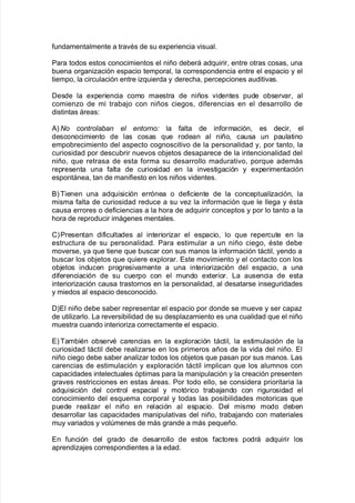 $undamentalmente a tra"As de su e;periencia "isual8
Para todos estos conocimientos el niño de9erá ad7uirir= entre otras cosas= una
9uena or!aniación espacio temporal= la correspondencia entre el espacio y el
tiempo= la circulación entre i7uierda y derec<a= percepciones auditi"as8
Desde la e;periencia como maestra de niños "identes pude o9ser"ar= al
comieno de mi tra9a:o con niños cie!os= di$erencias en el desarrollo de
distintas áreas'
#L o controlaban el entornoK la $alta de in$ormación= es decir= el
desconocimiento de las cosas 7ue rodean al niño= causa un paulatino
empo9recimiento del aspecto co!nosciti"o de la personalidad y= por tanto= la
curiosidad por descu9rir nue"os o9:etos desaparece de la intencionalidad del
niño= 7ue retrasa de esta $orma su desarrollo madurati"o= por7ue además
representa una $alta de curiosidad en la in"esti!ación y e;perimentación
espontánea= tan de mani$iesto en los niños "identes8
&LBienen una ad7uisición errónea o de$iciente de la conceptualiación= la
misma $alta de curiosidad reduce a su "e la in$ormación 7ue le lle!a y Asta
causa errores o de$iciencias a la <ora de ad7uirir conceptos y por lo tanto a la
<ora de reproducir imá!enes mentales8
CLPresentan di$icultades al interioriar el espacio= lo 7ue repercute en la
estructura de su personalidad8 Para estimular a un niño cie!o= Aste de9e
mo"erse= ya 7ue tiene 7ue 9uscar con sus manos la in$ormación táctil= yendo a
9uscar los o9:etos 7ue 7uiere e;plorar8 Este mo"imiento y el contacto con los
o9:etos inducen pro!resi"amente a una interioriación del espacio= a una
di$erenciación de su cuerpo con el mundo e;terior8 /a ausencia de esta
interioriación causa trastornos en la personalidad= al desatarse inse!uridades
y miedos al espacio desconocido8
DLEl niño de9e sa9er representar el espacio por donde se mue"e y ser capa
de utiliarlo8 /a re"ersi9ilidad de su desplaamiento es una cualidad 7ue el niño
muestra cuando interioria correctamente el espacio8
ELBam9iAn o9ser"A carencias en la e;ploración táctil= la estimulación de la
curiosidad táctil de9e realiarse en los primeros años de la "ida del niño8 El
niño cie!o de9e sa9er analiar todos los o9:etos 7ue pasan por sus manos8 /as
carencias de estimulación y e;ploración táctil implican 7ue los alumnos con
capacidades intelectuales óptimas para la manipulación y la creación presenten
!ra"es restricciones en estas áreas8 Por todo ello= se considera prioritaria la
ad7uisición del control espacial y motórico tra9a:ando con ri!urosidad el
conocimiento del es7uema corporal y todas las posi9ilidades motoricas 7ue
puede realiar el niño en relación al espacio8 Del mismo modo de9en
desarrollar las capacidades manipulati"as del niño= tra9a:ando con materiales
muy "ariados y "olmenes de más !rande a más pe7ueño8
En $unción del !rado de desarrollo de estos $actores podrá ad7uirir los
aprendia:es correspondientes a la edad8
 