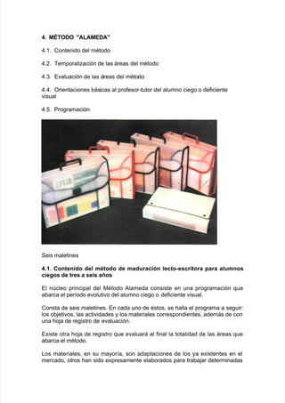 4+ M?TODO @ALAMEDA@
)838 Contenido del mAtodo
)8,8 Bemporaliación de las áreas del mAtodo
)8.8 E"aluación de las áreas del mAtodo
)8)8 Orientaciones 9ásicas al pro$esor*tutor del alumno cie!o o de$iciente
"isual
)828 Pro!ramación
Seis maletines
4+.+ ,ontenido del mtodo de maduración lecto-escritora para alumnos
ciegos de tres a seis años
El ncleo principal del 0Atodo #lameda consiste en una pro!ramación 7ue
a9arca el per@odo e"oluti"o del alumno cie!o o de$iciente "isual8
Consta de seis maletines8 En cada uno de Astos= se <alla el pro!rama a se!uir'
los o9:eti"os= las acti"idades y los materiales correspondientes= además de con
una <o:a de re!istro de e"aluación8
E;iste otra <o:a de re!istro 7ue e"aluará al $inal la totalidad de las áreas 7ue
a9arca el mAtodo8
/os materiales= en su mayor@a= son adaptaciones de los ya e;istentes en el
mercado= otros <an sido e;presamente ela9orados para tra9a:ar determinadas
 
