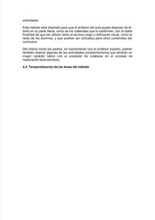 acti"idades8
Este mAtodo está diseñado para 7ue el pro$esor del aula pueda disponer de Al=
tanto en su parte literal= como de los materiales 7ue lo con$orman= con la do9le
$inalidad de 7ue los utilicen tanto el alumno cie!o o de$iciente "isual= como el
resto de los alumnos= y 7ue puedan ser utiliados para otros contenidos del
curriculum8
Del mismo modo los padres= en coordinación con el pro$esor e;perto= podrán
tam9iAn realiar al!unas de las acti"idades complementarias 7ue tendrán un
mayor carácter ldico con el propósito de cola9orar en el proceso de
maduración lecto*escritora8
4+0+ TemporaliBación de las Creas del mtodo
 