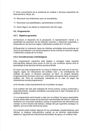 -8 Bener conocimiento de la e;istencia de material y tAcnicas espec@$icas de
lecto*escritura= di9u:o= etc8
38 Reconocer sus limitaciones= pero no aumentarlas8
338 Reconocer sus posi9ilidades y apro"ec<arlas al má;imo8
3,8 Hacer lle!ar a los demás la comprensión del niño cie!o8
4+6+ *rogramación
4+6+.+ 0b'etivos generales
#L Fa"orecer el desarrollo de la percepción= la representación mental y la
posi9ilidad de e;presión de las distintas nociones y relaciones espaciales y
temporales en los alumnos cie!os o de$icientes "isuales de . a 1 años8
&L Desarrollar la moti"ación <acia las distintas acti"idades lecto*escritoras as@
como la acomodación y el control pro!resi"o de las mismas en alumnos cie!os
o de$icientes "isuales de . a 1 años8
4+6+0+ "onsideraciones metodológicas
Esta pro!ramación espec@$ica está diri!ida a conse!uir todos a7uellos
prerre7uisitos 9ásicos para poner al niño en una condición óptima ante el
aprendia:e de las tAcnicas de lecto*escritura &raille8
Es o9"io 7ue esta pro!ramación no anula la <a9itual del aula 7ue el alumno
se!uirá= se!n las indicaciones del pro$esor tutor y las orientaciones del
pro$esor de apoyo= ni tampoco e;clusi"a= es decir= no anulará tampoco
pro!ramaciones de áreas como son' motricidad= percepción táctil= percepción
auditi"a= etc8 Pero es sumamente importante en el caso de se!uir las
orientaciones de esta pro!ramación'
aL Es lle"ada a ca9o esencialmente por el pro$esor de apoyo8
9L El pro$esor del aula sólo tra9a:ará de $orma puntual= aun7ue continuada y
sistemáticamente= a7uellas acti)idades concretas 7ue le sean indicadas por el
pro$esor de apoyo8
cL /a pro!ramación será lle"ada a ca9o por el pro$esor de apoyo especialista=
ya 7ue siendo Asta la 9ase de las tAcnicas instrumentales del alumno= <a9rá de
realiarse con minuciosa e;actitud= por7ue la e;periencia nos demuestra 7ue
corre!ir un error lle"ar@a más tiempo y tra9a:o del 7ue supondr@a conse!uir un
o9:eti"o= an en el más lento de los casos8
dL /a $amilia podrá realiar al!unas de las acti"idades complementarias para
re$orar la madure lecto*escritora cuando ya se dominen determinados
o9:eti"os y si!uiendo las indicaciones del pro$esor de apoyo y el pro$esor tutor8
 