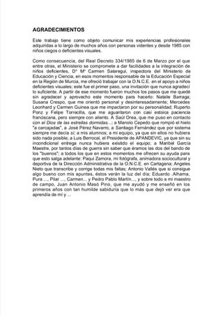A'ADE,"M"E$TO%
Este tra9a:o tiene como o9:eto comunicar mis e;periencias pro$esionales
ad7uiridas a lo lar!o de muc<os años con personas "identes y desde 3-(2 con
niños cie!os o de$icientes "isuales8
Como consecuencia= del Real Decreto ..)>3-(2 de 1 de 0aro por el 7ue
entre otras= el 0inisterio se compromete a dar $acilidades a la inte!ración de
niños de$icientes= Da
0a
Carmen Salare!ui= inspectora del 0inisterio de
Educación y Ciencia= en esos momentos responsa9le de la Educación Especial
en la Re!ión de 0urcia= me o$reció tra9a:ar con la O8N8C8E8 en el apoyo a niños
de$icientes "isuales? este $ue el primer paso= una in"itación 7ue nunca a!radec@
lo su$iciente8 # partir de ese momento $ueron muc<os los pasos 7ue me 7uedA
sin a!radecer y apro"ec<o este momento para <acerlo' Natalie &arra!a?
Susana Crespo= 7ue me orientó personal y desinteresadamente? 0ercedes
/eon<ard y Carmen 4uinea 7ue me impactaron por su personalidad? Ruperto
Pon y Felipe Borrecilla= 7ue me a!uantaron con casi estoica paciencia
$ranciscana= pero siempre con aliento8 # Sal Orea= 7ue me puso en contacto
con el Dios de las estrellas dormidas88? a 0anolo Cepedo 7ue rompió el <ielo
a carca:adas= a JosA PAre Na"arro= a Santia!o Fernánde 7ue por sistema
siempre me dec@a sí! a mis alumnos? a mi e7uipo= ya 7ue sin ellos no <u9iera
sido nada posi9le? a /uis &errocal= el Presidente de #P#NDE%C= ya 7ue sin su
incondicional entre!a nunca <u9iera e;istido el e7uipo? a 0ari9el 4arc@a
0aestre= por tantos d@as de !uerra sin sa9er 7ue Aramos las dos del 9ando de
los 9uenos? a todos los 7ue en estos momentos me o$recen su ayuda para
7ue esto sal!a adelante' Pa7ui amora= mi $otó!ra$a= animadora sociocultural y
deporti"a de la Dirección #dministrati"a de la O8N8C8E8 en Carta!ena? #n!eles
Nieto 7ue transcri9e y corri!e todas mis $altas? #ntonio allAs 7ue si consi!ue
al!o 9ueno con mis apuntes= Astos "erán la lu del d@a? Eduardo 8#l<ama=
Pura 888= Pilar 888= Carmen888 y Pedro Pa9lo 0art@n888= y so9re todo a mi maestro
de campo= Juan #ntonio 0asó Pino= 7ue me ayudó y me enseñó en los
primeros años con tan <umilde sa9idur@a 7ue lo más 7ue de:ó "er era 7ue
aprend@a de m@ y 888
 