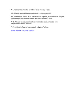 #8+8 Realiar mo"imientos coordinados de manos y dedos8
#8(8 #$ianar las tAcnicas de se!uimiento y rastreo de l@neas8
#8-8 Concienciar al niño de la estructuración espacial= su9yacente en el si!no
!enerador y 7ue apli7ue en ella los conceptos de lleno y "ac@o8
#838 #$ianar la ad7uisición de la estructura del si!no !enerador como
preparación a la lecto*escritura8
#8338 %niciar al niño en el mane:o de la má7uina Perins8
ol"er al %ndice > %nicio del capitulo
 