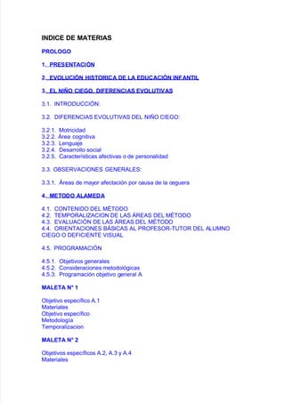 "$D",E DE MATE'"A%
*'OLOO
.+ *'E%E$TA,"/$
0+ E1OL!,"/$ &l%TO'",A DE LA ED!,A,"/$ "$#A$T"L
2+ EL $"3O ,"EO+ D"#E'E$,"A% E1OL!T"1A%
.838 %NBROD6CC%GN'
.8,8 D%FERENC%#S EO/6B%#S DE/ N%O C%E4O'
.8,838 0otricidad
.8,8,8 5rea co!niti"a
.8,8.8 /en!ua:e
.8,8)8 Desarrollo social
.8,828 Caracter@sticas a$ecti"as o de personalidad
.8.8 O&SER#C%ONES 4ENER#/ES'
.8.838 5reas de mayor a$ectación por causa de la ce!uera
4+ METODO ALAMEDA
)838 CONBEN%DO DE/ 0IBODO
)8,8 BE0POR#/%#C%ON DE /#S 5RE#S DE/ 0IBODO
)8.8 E#/6#C%GN DE /#S 5RE#S DE/ 0IBODO
)8)8 OR%ENB#C%ONES &5S%C#S #/ PROFESOR*B6BOR DE/ #/60NO
C%E4O O DEF%C%ENBE %S6#/
)828 PRO4R#0#C%GN
)82838 O9:eti"os !enerales
)828,8 Consideraciones metodoló!icas
)828.8 Pro!ramación o9:eti"o !eneral #
MALETA $5 .
O9:eti"o espec@$ico #83
0ateriales
O9:eti"o espec@$ico
0etodolo!@a
Bemporaliacion
MALETA $5 0
O9:eti"os espec@$icos #8,= #8. y #8)
0ateriales
 