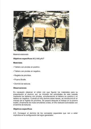 0aterial ela9orado
O;>etivos espec<ficos A+6 A+7 y A+H
Materiales
V Ba9lero con pi"otes en positi"o8
V Ba9lero con pi"otes en ne!ati"o8
V Re!leta de pinc<itos8
V Piarra &raille8
V Dominó de te;turas8
O;servaciones
Es necesario o9ser"ar el orden con 7ue $i!uran los materiales para su
presentación al alumno? as@= se iniciarán las acti"idades de esta carpeta
mediante los ta9leros con pi"otes= simultaneando el ta9lero en positi"o y el
ta9lero en ne!ati"o8 Cuando el niño domine estas tareas= se introducirá en el
mane:o de la re!leta de pinc<itos8 Se pasará despuAs al tra9a:o en la piarra
9raille y $inalmente de modo simultáneo a Asta= el niño realiará acti"idades con
el dominó de te;turas8
O;>etivos espec<ficos
#828 Conse!uir el dominio de los conceptos espaciales 7ue "an a estar
impl@citos en la con$i!uración del si!no !enerador'
 