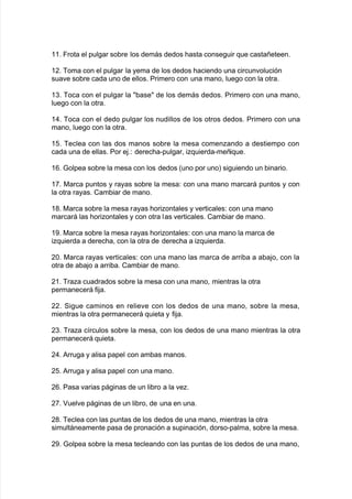 338 Frota el pul!ar so9re los demás dedos <asta conse!uir 7ue castañeteen8
3,8 Boma con el pul!ar la yema de los dedos <aciendo una circun"olución
sua"e so9re cada uno de ellos8 Primero con una mano= lue!o con la otra8
3.8 Boca con el pul!ar la 9ase de los demás dedos8 Primero con una mano=
lue!o con la otra8
3)8 Boca con el dedo pul!ar los nudillos de los otros dedos8 Primero con una
mano= lue!o con la otra8
328 Beclea con las dos manos so9re la mesa comenando a destiempo con
cada una de ellas8 Por e:8' derec<a*pul!ar= i7uierda*meñi7ue8
318 4olpea so9re la mesa con los dedos Kuno por unoL si!uiendo un 9inario8
3+8 0arca puntos y rayas so9re la mesa' con una mano marcará puntos y con
la otra rayas8 Cam9iar de mano8
3(8 0arca so9re la mesa rayas <oriontales y "erticales' con una mano
marcará las <oriontales y con otra las "erticales8 Cam9iar de mano8
3-8 0arca so9re la mesa rayas <oriontales' con una mano la marca de
i7uierda a derec<a= con la otra de derec<a a i7uierda8
,8 0arca rayas "erticales' con una mano las marca de arri9a a a9a:o= con la
otra de a9a:o a arri9a8 Cam9iar de mano8
,38 Braa cuadrados so9re la mesa con una mano= mientras la otra
permanecerá $i:a8
,,8 Si!ue caminos en relie"e con los dedos de una mano= so9re la mesa=
mientras la otra permanecerá 7uieta y $i:a8
,.8 Braa c@rculos so9re la mesa= con los dedos de una mano mientras la otra
permanecerá 7uieta8
,)8 #rru!a y alisa papel con am9as manos8
,28 #rru!a y alisa papel con una mano8
,18 Pasa "arias pá!inas de un li9ro a la "e8
,+8 uel"e pá!inas de un li9ro= de una en una8
,(8 Beclea con las puntas de los dedos de una mano= mientras la otra
simultáneamente pasa de pronación a supinación= dorso*palma= so9re la mesa8
,-8 4olpea so9re la mesa tecleando con las puntas de los dedos de una mano=
 
