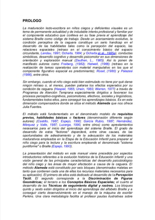 *'OLOO
a maduraci#n lecto$escritora en ni%os cie&os ' de(icientes )isuales es un
tema de permanente actualidad ' de indudable inter*s pro(esional ' (amiliar por
el componente educati)o que conlle)a en su (ase pre)ia al aprendi+aje del
sistema raille como c#di&o de trabajo Desde un acercamiento e)oluti)o, la
condici#n percepti)a de la ce&uera constitu'e un serio handicap en el
desarrollo de las habilidades tales como la percepci#n del espacio, las
relaciones espaciales -retraso en el conocimiento básico del espacio
circundante, andau, .//.! Ochaíta, ./01! ' Ochaíta et al8= ./02a3, conductas
simb#licas, desarrollo co&niti)o ' desarrollo psicomotor en sus dimensiones de
orientaci#n ' e4ploraci#n manual -5euthen, , ./023 Así lo ponen de
mani(iesto autores como 6raiber&, -./073! 8at9ell, -./::3 -retraso en la
reali+aci#n de tareas operatorias con material manipulati)o en las que el
componente (i&urati)o espacial es predominante3! Rosel, -./0;3 ' <ala+esi
-./0:3, entre otros
=in embar&o, cuando el ni%o cie&o está bien estimulado no tiene por qu* darse
nin&>n retraso o, al menos, pueden paliarse los e(ectos esperados por su
condición de ce!uera -8aspiel, ./:2! ?r9in, ./0@! arren, ./BB3 a tra)*s de
<ro&ramas de Atenci#n Temprana especialmente diri&idos a (a)orecer los
procesos percepti)o$co&niti)os, psicomotores, a(ecti)os, sociales ' lin&ísticos,
(undamentales todos ellos, para conse&uir los aprendi+ajes básicos Es en esta
dimensi#n compensadora donde se sit>a el m*todo Alameda que nos o(rece
ulia 6uentes
El m*todo está (undamentado en el denominado modelo de requisitos
previos, habilidades básicas o factores -denominaci#n di(erente se&>n
autores3 -Castillo, ./0B! Espejo, .//@! arcía Rubio, ./0B! 8ernánde+,
Fárque+ ' Galle, ./0B! ucer&a, .//;, entre otros3 como aprestamientos
necesarios para el inicio del aprendi+aje del sistema raille El &rado de
desarrollo de estos "(actores" dependerá, entre otras causas, de las
oportunidades de adiestramiento ' de la adecuaci#n de los materiales
madurati)os empleados en la Etapa de la Educaci#n In(antil para preparar al
ni%o cie&o para la lectura ' la escritura empleando el denominado "sistema
punti(orme" o raille -Espejo, .//@3
a presentaci#n del m*todo en este manual )iene precedida por aspectos
introductorios re(erentes a la e)oluci#n hist#rica de la Educaci#n In(antil ' una
)isi#n &eneral de las principales características del desarrollo psicobiol#&ico
del ni%o cie&o ' las áreas de ma'or a(ectaci#n a causa de la ce&uera El
m*todo Alameda está constituido por seis bloques -denominados maletas en
tanto que contienen cada una de ellas los recursos materiales necesarios para
su aplicaci#n3 El primero de ellos está dedicado al desarrollo de la Percepción
Táctil. El se&undo corresponde a la Discriminación de Figuras
Geomtricas! el tercero a los "onceptos #ásicos $spaciales! el cuarto al
desarrollo de las Tcnicas de seguimiento digital % rastreo. os bloques
quinto ' se4to están diri&idos al inicio del aprendi+aje del al(abeto raille ' a
conse&uir cierto desen)ol)imiento en el manejo de la máquina de escribir
<erHins ?na clara metodolo&ía (acilita al pro(esor pautas ilustrati)as sobre
 