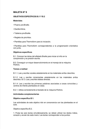 MALETA $5 7
O:ET"1O% E%*E,K#",O% :+.  :+0
Materiales
V Piarra pre*&raille8
V Dactilorritmia8
V Ba9leros pre*&raille8
V Re!leta de pinc<itos8
V Plantillas para B<ermo$orm para la iniciación8
V Plantillas para B<ermo$orm correspondientes a la pro!ramación orientati"a
con :unta8
O;>etivos espec<ficos
&838 Conocer las letras del al$a9eto &raille para iniciar al niño en la
comprensión y e; presión escrita8
&8,8 Conse!uir un mayor desen"ol"imiento en el mane:o de la má7uina
Perins8
Tareas a realiBar
&83838 /ee y escri9e "ocales aisladamente en los materiales arri9a descritos8
&838,8 /ee y escri9e consonantes aisladamente en los materiales arri9a
descritos8 &8l8.8 /ee y escri9e sila9as directas8
&838)8 /ee y escri9e las primeras pala9ras asociadas a cosas conocidas y
centros de interAs planteados en clase8
&8,838 6tilia correctamente el teclado de la má7uina Perins8
Actividades complementarias
O;>etivo espec<fico :+.+
/as acti"idades de este o9:eti"o irán en consonancia con las planteadas en el
aula8
O9:eti"o espec@$ico &8,8
38 Pulsa las seis teclas simultáneamente= se de9en utiliar los dedos @ndice=
coraón y anular de cada mano8 /as teclas corresponden a los puntos'
 