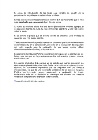 El orden de introducción de las letras será "aria9le en $unción de la
pro!ramación se!uida por el pro$esor tutor en clase8
En las acti"idades correspondientes al o9:eti"o &83 es importante 7ue el niño
sólo escri;a lo ue es capaB de leer de esta $orma'
aL Nunca su escritura estará más allá de sus posi9ilidades lectoras8 E:emplo= si
es capa de leer la= le= li= lo= lu= le permitiremos escri9irlo y una "e escrito
"ol"er a leerlo8
9L Se elimina el peli!ro 7ue en el niño "idente se presenta= Ka la in"ersaL es
capa de leer y no puede escri9ir8
M esto en nuestros niños puede suponer un pro9lema 7ue incidirá directamente
en la "elocidad y en la comprensión= as@ como en la localiación de un párra$o
del te;to= cuando para la realiación de sus tareas precisa utiliar
alternati"amente la má7uina y el li9ro de te;to8
/ó!icamente la má7uina Perins supondrá el ltimo paso en la escritura de las
letras= una "e 7ue las <aya ad7uirido en los instrumentos pre"ios= piarra=
dactilorritmia= etc8
En cuando al o9:eti"o &8,= aun7ue ya es sa9ido 7ue cuando ad7uieren las
destreas propias de la lecto>escritura &raille cada indi"iduo adopta sus propias
tAcnicas= es sumamente importante 7ue las ad7uieran con una correcta
minuciosidad= ya 7ue de una incorrecta utiliación de los dedos > má7uina
Perins= un incorrecto rastreo= se!uimiento y localiación de l@neas=
tardar@amos más de lo desea9le en conse!uir del alumno una correcta
"elocidad= comprensión y e;presión lecto>escritora8
ol"er al %ndice > %nicio del capitulo
 