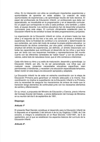 niños8 En la interacción con ellos se constituyen importantes e;periencias y
oportunidades de aprender en estas edades8 /a creación de estas
oportunidades de e;periencias y de aprendia:e resulta del todo decisi"a8 El
papel del pro$esorado de Educación %n$antil= un pro$esorado 7ue de9e ser
especialiado= es insustitui9le en la pro!ramación y en el desarrollo curricular8
Es un papel 7ue corresponde no sólo a cada pro$esor= sino tam9iAn= y so9re
todo= al e7uipo docente8 /os centros educati"os <an de desarrollar proyectos
curriculares para esta etapa8 El curr@culo o$icialmente esta9lecido para la
Educación %n$antil <a de constituir la 9ase de tales pro!ramaciones y proyectos8
/a or!aniación de la Educación %n$antil en ciclos= el primero <asta los tres
años y el se!undo de los tres a los seis= as@ como en áreas o ám9itos de
e;periencia= tiene la $inalidad de contri9uir a la concreción y determinación de
sus contenidos= as@ como del modo de e"aluar la propia práctica educati"a8 /a
determinación de dic<os contenidos= por otra parte= contri9uye a resaltar la
amplitud del ám9ito de e;periencias= as@ de$inido= un ám9ito relacionado con
todas las capacidades 7ue contri9uyen al desarrollo de los niños y 7ue tiene
7ue "er tanto con sus es7uemas mentales y representaciones del mundo
cuanto con las di$erentes "ariedades de sa9er <acer y con las actitudes y
"alores= so9re todo de naturalea moral= 7ue el niño comiena a interioriar8
Cada niño tiene su ritmo y su estilo de maduración= desarrollo y aprendia:e8 /a
Educación %n$antil= por ello= <a de ser personaliada8 /os niños 7ue= por
cual7uier causa= presentan necesidades educati"as espec@$icas= sean
permanentes o transitorias= y necesitan una educación especialiada temprana=
de9en reci9ir en esta etapa una educación apropiada y adaptada8
/a Educación %n$antil <a de estar en estrec<a coordinación con la etapa de
Educación Primaria para !arantiar un tránsito adecuado a la misma8 Esa
coordinación no implica la supeditación de la Educación %n$antil a la Primaria=
sino la necesidad de ase!urar los mecanismos de enlace de modo 7ue la
transición ten!a elementos de continuidad :unto con los necesarios elementos
de cam9io y di$erenciación8
En su "irtud= a propuesta del 0inistro de Educación y Ciencia= pre"io in$orme
del Conse:o Escolar del Estado= y pre"ia deli9eración del Conse:o de 0inistros
en su reunión del d@a 1 de septiem9re de 3--3=
DispongoG
Art(culo 67
El presente Real Decreto constituye el desarrollo para la Educación %n$antil de
lo dispuesto en el apartado , del art@culo ) de la /ey Or!ánica 3>3--= de . de
octu9re= e inte!ra lo esta9lecido en el Real Decreto 3..>3--3= de 1 de
septiem9re= por el 7ue se esta9lecen los aspectos 9ásicos del curr@culo de la
Educación %n$antil8
Art(culo 87.
 
