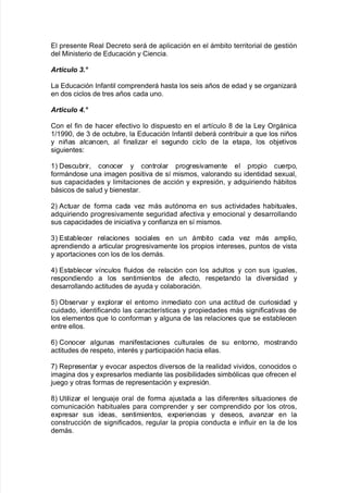 El presente Real Decreto será de aplicación en el ám9ito territorial de !estión
del 0inisterio de Educación y Ciencia8
Art(culo 9.3
/a Educación %n$antil comprenderá <asta los seis años de edad y se or!aniará
en dos ciclos de tres años cada uno8
Articulo :.3
Con el $in de <acer e$ecti"o lo dispuesto en el art@culo ( de la /ey Or!ánica
3>3--= de . de octu9re= la Educación %n$antil de9erá contri9uir a 7ue los niños
y niñas alcancen= al $inaliar el se!undo ciclo de la etapa= los o9:eti"os
si!uientes'
3L Descu9rir= conocer y controlar pro!resi"amente el propio cuerpo=
$ormándose una ima!en positi"a de s@ mismos= "alorando su identidad se;ual=
sus capacidades y limitaciones de acción y e;presión= y ad7uiriendo <á9itos
9ásicos de salud y 9ienestar8
,L #ctuar de $orma cada "e más autónoma en sus acti"idades <a9ituales=
ad7uiriendo pro!resi"amente se!uridad a$ecti"a y emocional y desarrollando
sus capacidades de iniciati"a y con$iana en s@ mismos8
.L Esta9lecer relaciones sociales en un ám9ito cada "e más amplio=
aprendiendo a articular pro!resi"amente los propios intereses= puntos de "ista
y aportaciones con los de los demás8
)L Esta9lecer "@nculos $luidos de relación con los adultos y con sus i!uales=
respondiendo a los sentimientos de a$ecto= respetando la di"ersidad y
desarrollando actitudes de ayuda y cola9oración8
2L O9ser"ar y e;plorar el entorno inmediato con una actitud de curiosidad y
cuidado= identi$icando las caracter@sticas y propiedades más si!ni$icati"as de
los elementos 7ue lo con$orman y al!una de las relaciones 7ue se esta9lecen
entre ellos8
1L Conocer al!unas mani$estaciones culturales de su entorno= mostrando
actitudes de respeto= interAs y participación <acia ellas8
+L Representar y e"ocar aspectos di"ersos de la realidad "i"idos= conocidos o
ima!ina dos y e;presarlos mediante las posi9ilidades sim9ólicas 7ue o$recen el
:ue!o y otras $ormas de representación y e;presión8
(L 6tiliar el len!ua:e oral de $orma a:ustada a las di$erentes situaciones de
comunicación <a9ituales para comprender y ser comprendido por los otros=
e;presar sus ideas= sentimientos= e;periencias y deseos= a"anar en la
construcción de si!ni$icados= re!ular la propia conducta e in$luir en la de los
demás8
 