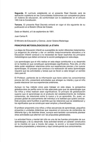 %egunda+ El curr@culo esta9lecido en el presente Real Decreto será de
aplicación supletoria en las Comunidades #utónomas con competencia plena
en materia de educación= de con$ormidad con lo esta9lecido en el art@culo
3)-8. de la Constitución8
Tercera+ El presente Real Decreto entrará en "i!or el d@a si!uiente de su
pu9licación en el &olet@n O$icial del Estado8
Dado en 0adrid= a 1 de septiem9re de 3--38
Juan Carlos R8
El 0inistro de Educación y Ciencia8 Ja"ier Solana 0adaria!a
*'"$,"*"O% METODOL/",O% DE LA ETA*A
/a etapa de Educación %n$antil es suscepti9le de reci9ir di$erentes tratamientos8
/a e;i!encia de orientar y dar un sentido ine7u@"ocamente educati"o a la
Educación %n$antil conduce a la necesidad de <acer e;pl@citos los principios
metodoló!icos 7ue de9en enmarcar la acción peda!ó!ica en esta etapa8
/os aprendia:es 7ue el niño realia en esta etapa contri9uirán a su desarrollo
en la medida en 7ue constituyan aprendia:es si!ni$icati"os8 Para ello= el niño
de9e poder esta9lecer relaciones entre sus e;periencias pre"ias y los nue"os
aprendia:es8 El proceso 7ue conduce a la realiación de estos aprendia:es
re7uiere 7ue las acti"idades y tareas 7ue se lle"en a ca9o ten!an un sentido
claro para Al8
El Pro$esor= partiendo de la in$ormación 7ue tiene so9re los conocimientos
pre"ios del niño= presentará acti"idades 7ue atrai!an su interAs y 7ue el niño
pueda relacionar con sus e;periencias anteriores8
#un7ue no <ay mAtodo nico para tra9a:ar en esta etapa= la perspecti"a
!lo9alia*dora se per$ila como la más adecuada para 7ue los aprendia:es 7ue
los niños y niñas realicen sean si!ni$icati"os8 El principio de !lo9aliación
supone 7ue el aprendia:e es el producto del esta9lecimiento de mltiples
cone;iones= de relaciones entre lo nue"o y lo ya aprendido8 Es= pues= un
proceso !lo9al de acercamiento del indi"iduo a la realidad 7ue 7uiere conocer8
Este proceso será $ruct@$ero si permite 7ue las relaciones 7ue se esta9lecan y
los si!ni$icados 7ue se construyan sean amplios y di"ersi$icados8
El pro$esor propondrá a los niños y niñas secuencias de aprendia:e= pe7ueños
proyectos o unidades didácticas 7ue re7uieran el concurso de contenidos de
di$erente tipo y de distintas áreas= aun7ue será tam9iAn con"eniente plantear
otras acti"idades 7ue alternen con las propuestas !lo9aliadas8
/a acti"idad $@sica y mental del niño es una de las $uentes principales de sus
aprendia:es y de su desarrollo8 Esta acti"idad tendrá un carácter constructi"o
en la medida en 7ue a tra"As del :ue!o= la acción y la e;perimentación
descu9ra propiedades y relaciones y "aya construyendo sus conocimientos8
 
