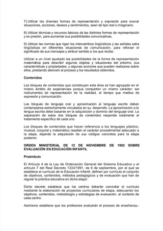 +L 6tiliar las di"ersas $ormas de representación y e;presión para e"ocar
situaciones= acciones= deseos y sentimientos= sean de tipo real o ima!inario8
(L 6tiliar tAcnicas y recursos 9ásicos de las distintas $ormas de representación
y e; presión= para aumentar sus posi9ilidades comunicati"as8
-L 6tiliar las normas 7ue ri!en los intercam9ios lin!@sticos y las señales e;tra
lin!@sticas en di$erentes situaciones de comunicación= para re$orar el
si!ni$icado de sus mensa:es y atri9uir sentido a los 7ue reci9e8
6tiliar a un ni"el a:ustado las posi9ilidades de la $orma de representación
matemática para descri9ir al!unos o9:etos y situaciones del entorno= sus
caracter@sticas y propiedades= y al!unas acciones 7ue pueden realiarse so9re
ellos= prestando atención al proceso y los resultados o9tenidos8
,ontenidos
/os 9lo7ues de contenidos 7ue constituyen esta área se <an a!rupado en el
mismo ám9ito de e;periencias por7ue comparten un mismo carácter' ser
instrumentos de representación de la realidad= al tiempo 7ue medios de
e;presión y comunicación8
/os 9lo7ues de len!ua:e oral y apro;imación al len!ua:e escrito de9en
contemplarse estrec<amente "inculados en su8 desarrollo8 /a apro;imación a la
len!ua escrita de9e 9asarse en la ad7uisición y dominio del len!ua:e oral8 /a
separación de estos dos 9lo7ues de contenidos responde solamente al
tratamiento espec@$ico de cada uno8
/os 9lo7ues de contenidos 7ue <acen re$erencia a los len!ua:es plástico=
musical= corporal y matemático resaltan el carácter procedimental adecuado a
la etapa= de:ando la ad7uisición de sus códi!os concretos para la etapa
posterior8
O'DE$ M"$"%TE'"AL DE .0 DE $O1"EM:'E DE .JJ0 %O:'E
E1AL!A,"/$ E$ ED!,A,"/$ "$#A$T"L
*reCm;ulo
El #rt@culo ) de la /ey de Ordenación 4eneral del Sistema Educati"o y el
art@culo + del Real Decreto 3...>3--3= de 1 de septiem9re= por el 7ue se
esta9lece el curr@culo de la Educación %n$antil= de$inen por curr@culo el con:unto
de o9:eti"os= contenidos= mAtodos peda!ó!icos y de e"aluación 7ue <an de
re!ular la práctica educati"a en dic<a etapa8
Dic<o decreto esta9lece 7ue los centros de9erán concretar el curr@culo
mediante la ela9oración de proyectos curriculares de etapa= adecuando los
o9:eti"os= contenidos= metodolo!@a y estrate!ias de e"aluación= al conte;to de
cada centro8
#simismo esta9lece 7ue los pro$esores e"aluarán el proceso de enseñana=*
 
