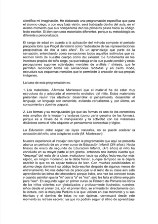 cient@$ico mi ima!inación8 He ela9orado una pro!ramación espec@$ica 7ue para
el alumno cie!o= o con muy 9a:a "isión= será tra9a:ada dentro del aula= en el
mismo momento 7ue sus compañeros den los primeros pasos <acia su códi!o
lecto*escritor8 Si 9ien con unos materiales di$erentes= por7ue su metodolo!@a es
di$erente y personaliada8
El ran!o de edad en cuanto a la aplicación del mAtodo compete el per@odo
preopera torio 7ue Pia!et denominó como su9estadio de las representaciones
preoperati"as de dos a seis años8 Es un aprendia:e 7ue parte de la
sensación= entendiendo como sensaciones todos a7uellos est@mulos 7ue se
reci9en tanto de nuestro cuerpo como del e;terior8 Se $undamenta en los
intereses propios del niño cie!o= ya 7ue tra9a:a en lo 7ue puede perci9ir y estas
percepciones suponen acti"idades mentales de análisis > s@ntesis= 7ue le
permiten reconocer todas las sensaciones reci9idas y en cierto modo=
estructura sus es7uemas mentales 7ue le permitirán la creación de sus propias
imá!enes8
/a 9ase de esta pro!ramación es'
38 /os materiales8 #$irma9a 0ontessori 7ue el material <a de estar muy
estructura do y adaptado al momento e"oluti"o del niño8 Estos materiales
pretenden reunir tres o9:eti"os' desarrollar el pensamiento= desarrollar el
len!ua:e= un len!ua:e con contenido= e"itando "er9alismos y= por ltimo= un
conocimiento y dominio corporal8
,8 /as $ormas y su manipulación Kya 7ue las $ormas es uno de los contenidos
más amplios de la ima!enL y te;turas Kcomo parte !enuina de las $ormasL=
por7ue es a tra"As de la manipulación y la acti"idad con los materiales
didácticos como el niño ad7uiere un pensamiento conceptual y ló!ico8
a Educaci#n debe se&uir las le'es naturales, no se puede acelerar la
e)oluci#n del ni%o, sino adaptarse a ella -F Fontessori3
Nuestra e;periencia al tra9a:ar con ri!or la pro!ramación 7ue a7u@ se presenta
a9arca un per@odo de un primer curso de Educación %n$antil K.>) añosL8 Hacia
$inales de enero de se!undo de Educación %n$antil= K)>2 añosL el niño <a
concluido en su mayor parte el pro !rama= entonces nos damos cuenta 7ue
despe!a del resto de la clase= e"oluciona <acia su códi!o lecto*escritor más
rápido= en nin!n momento se le de9e $renar= aun7ue tampoco se le de:ará
escri9ir lo 7ue no es capa toda"@a de leer8 Con muc<as posi9ilidades el
alumno cie!o dominará su códi!o lecto*escritor despuAs de al!unos meses de
entrenamiento8 No nos de9emos de preocupar si el resto de su clase an está
aprendiendo las letras del a9ecedario por7ue Astos= una "e las conocen todas
y cuando asimilan 7ue la m con la a es ma= sólo les $alta el ltimo empu:ón
para leer8 En se!undo lu!ar en primer curso de Primero de Primaria los li9ros
de los niños "identes son !lo9aliados y pro$usamente ilustrados? nuestros
niños desde el primer d@a= con el primer li9ro= se en$rentarán directamente con
la lectura= con la má7uina Perins o la 7ue utilicen en ese momento y si sus
tAcnicas y el dominio de Astas no son óptimas= comenará desde este
momento su retraso escolar= ya 7ue no podrán se!uir el ritmo de aprendia:e
 