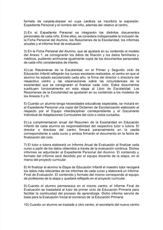 $ormato de carpeta*dossier en cuya carátula se inscri9irá la e;presión'
E;pediente Personal y el nom9re del niño= además del relati"o al centro8
,L En el E;pediente Personal se inte!rarán los distintos documentos
personales de cada niño8 Entre ellos= se considera indispensa9le la inclusión de
la Fic<a Personal del #lumno= los Resmenes de la Escolaridad= los in$ormes
anuales y el in$orme $inal de e"aluación8
.L En la Fic<a Personal del #lumno= 7ue se a:ustará en su contenido al modelo
del #ne;o 3= se consi!narán los datos de $iliación y los datos $amiliares y
mAdicos= pudiendo arc<i"arse i!ualmente copia de los documentos personales
de cada niño considerados de interAs8
)L /os Resmenes de la Escolaridad= en el Primer y Se!undo ciclo de
Educación %n$antil re$le:arán los cursos escolares realiados= el centro en 7ue el
alumno <a estado escolariado cada año= la $irma del director o directora del
respecti"o centro y las o9ser"aciones so9re las circunstancias de la
escolaridad 7ue se consi!narán al $inaliar cada ciclo8 Estos documentos
sustituyen $uncionalmente en esta etapa al /i9ro de Escolaridad8 /os
Resmenes de la Escolaridad se a:ustarán en su contenido a los modelos de
los #ne;os %% y %%%8
2L Cuando un alumno ten!a necesidades educati"as especiales= se incluirá en
el E;pediente Personal una copia del Dictamen de Escolariación ela9orado al
respecto por el E7uipo interdisciplinar correspondiente y el Documento
%ndi"idual de #daptaciones Curriculares del ciclo o ciclos cursados8
1L /a cumplimentacion anual del Resumen de la Escolaridad en Educación
%n$antil de cada alumno es responsa9ilidad del respecti"o tutor o tutora8 El
director o directora del centro $irmará personalmente en la casilla
correspondiente a cada curso y am9os $irmarán el documento en la $ec<a de
$inaliación del ciclo8
+L El tutor o tutora ela9orará un %n$orme #nual de E"aluación al $inaliar cada
curso a partir de los datos o9tenidos a tra"As de la e"aluación continua8 Dic<os
in$ormes se ad:untarán al E;pediente Personal del #lumno8 El contenido y
$ormato del in$orme será decidido por el e7uipo docente de la etapa= en el
marco del proyecto curricular8
(L #l $inaliar el alumno la Etapa de Educación %n$antil el maestro tutor reco!erá
los datos más rele"antes de los in$ormes de cada curso y ela9orará un %n$orme
Final de E"aluación8 El contenido y $ormato del mismo corresponde al e7uipo
de pro$esores de la etapa y 7uedará re$le:ado en el proyecto curricular8
-L Cuando el alumno permaneca en el mismo centro= el %n$orme Final de
E"aluación se trasladará al tutor de primer ciclo de Educación Primaria para
$acilitar la continuidad del proceso de aprendia:e8 Dic<o in$orme ser"irá de
9ase para la E"aluación %nicial al comieno de la Educación Primaria8
3L Cuando un alumno se traslade a otro centro= el secretario del nue"o centro
 