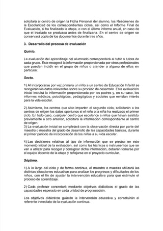 solicitará al centro de ori!en la Fic<a Personal del alumno= los Resmenes de
la Escolaridad de los correspondientes ciclos= as@ como el %n$orme Final de
E"aluación= si <a $inaliado la etapa= o con el ltimo in$orme anual= en caso de
7ue el traslado se produca antes de $inaliarla8 En el centro de ori!en se
conser"ará copia de los documentos durante tres años8
2+ Desarrollo del proceso de evaluación
uinto.
/a e"aluación del aprendia:e del alumnado corresponderá al tutor o tutora de
cada !rupo8 Este reco!erá la in$ormación proporcionada por otros pro$esionales
7ue puedan incidir en el !rupo de niños o atender a al!uno de ellos en
particular8
@e-to.
3L #l incorporarse por "e primera un niño a un centro de Educación %n$antil se
reco!erán los datos rele"antes so9re su proceso de desarrollo8 Esta e"aluación
inicial incluirá la in$ormación proporcionada por los padres y= en su caso= los
in$ormes mAdicos= psicoló!icos= peda!ó!icos y sociales 7ue re"istan interAs
para la "ida escolar8
,L #simismo= los centros 7ue sólo imparten el se!undo ciclo= solicitarán a los
centros de ori!en los datos oportunos si el niño o la niña <a realiado el primer
ciclo8 En todo caso= cual7uier centro 7ue escolarice a niños 7ue <ayan asistido
pre"iamente a otro anterior= solicitará la in$ormación correspondiente al centro
de ori!en8
.L /a e"aluación inicial se completará con la o9ser"ación directa por parte del
maestro o maestra del !rado de desarrollo de las capacidades 9ásicas= durante
el primer periodo de incorporación de los niños a su "ida escolar8
)L /as decisiones relati"as al tipo de in$ormación 7ue se precisa en este
momento inicial de la e"aluación= as@ como las tAcnicas o instrumentos 7ue se
"an a utiliar para reco!er y consi!nar dic<a in$ormación= de9erán tomarse por
el e7uipo docente de la etapa y re$le:arse en el proyecto curricular8
@ptimo.
3L # lo lar!o del ciclo y de $orma continua= el maestro o maestra utiliará las
distintas situaciones educati"as para analiar los pro!resos y di$icultades de los
niños= con el $in de a:ustar la inter"ención educati"a para 7ue estimule el
proceso de aprendia:e8
,L Cada pro$esor concretará mediante o9:eti"os didácticos el !rado de las
capacidades esperado en cada unidad de pro!ramación8
/os o9:eti"os didácticos !uiarán la inter"ención educati"a y constituirán el
re$erente inmediato de la e"aluación continua8
 