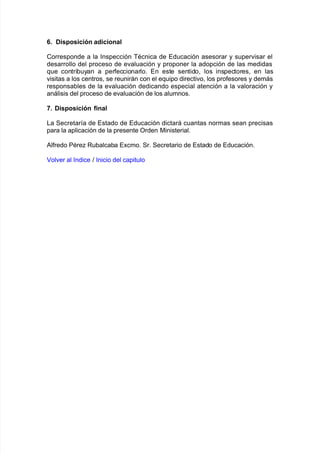 7+ Disposición adicional
Corresponde a la %nspección BAcnica de Educación asesorar y super"isar el
desarrollo del proceso de e"aluación y proponer la adopción de las medidas
7ue contri9uyan a per$eccionarlo8 En este sentido= los inspectores= en las
"isitas a los centros= se reunirán con el e7uipo directi"o= los pro$esores y demás
responsa9les de la e"aluación dedicando especial atención a la "aloración y
análisis del proceso de e"aluación de los alumnos8
H+ Disposición final
/a Secretar@a de Estado de Educación dictará cuantas normas sean precisas
para la aplicación de la presente Orden 0inisterial8
#l$redo PAre Ru9alca9a E;cmo8 Sr8 Secretario de Estado de Educación8
ol"er al %ndice > %nicio del capitulo
 