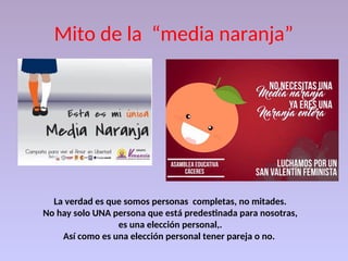Mito de la “media naranja”
La verdad es que somos personas completas, no mitades.
No hay solo UNA persona que está predestinada para nosotras,
es una elección personal,.
Así como es una elección personal tener pareja o no.
 