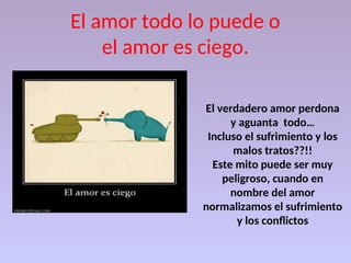 El amor todo lo puede o
el amor es ciego.
El verdadero amor perdona
y aguanta todo…
Incluso el sufrimiento y los
malos tratos??!!
Este mito puede ser muy
peligroso, cuando en
nombre del amor
normalizamos el sufrimiento
y los conflictos
 