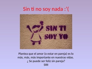 Sin ti no soy nada :’(
Plantea que el amor (o estar en pareja) es lo
más, más, más importante en nuestras vidas.
¿ Se puede ser feliz sin pareja?
SIIII
 