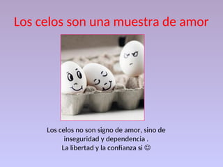 Los celos son una muestra de amor
Los celos no son signo de amor, sino de
inseguridad y dependencia .
La libertad y la confianza si 
 