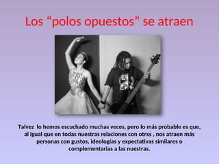 Los “polos opuestos” se atraen
Talvez lo hemos escuchado muchas veces, pero lo más probable es que,
al igual que en todas nuestras relaciones con otrxs , nos atraen más
personas con gustos, ideologías y expectativas similares o
complementarias a las nuestras.
 