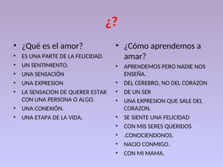 ¿?
• ¿Qué es el amor?
• ES UNA PARTE DE LA FELICIDAD.
• UN SENTIMIENTO.
• UNA SENSACIÓN
• UNA EXPRESION
• LA SENSACION DE QUERER ESTAR
CON UNA PERSONA O ALGO.
• UNA CONEXIÓN.
• UNA ETAPA DE LA VIDA.
• ¿Cómo aprendemos a
amar?
• APRENDEMOS PERO NADIE NOS
ENSEÑA.
• DEL CEREBRO, NO DEL CORAZON
• DE UN SER
• UNA EXPRESION QUE SALE DEL
CORAZON.
• SE SIENTE UNA FELICIDAD
• CON MIS SERES QUERIDOS
• .CONOCIENDONOS.
• NACIO CONMIGO.
• CON MI MAMA.
 