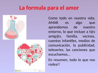 La formula para el amor
Como todo en nuestra vida,
AMAR es algo que
aprendemos de nuestro
entorno, lo que incluye a l@s
amig@s, familia, vecinos,
cuentos infantiles, medios de
comunicación, la publicidad,
teleseries, las canciones que
escuchamos…
En resumen, todo lo que nos
rodea!!
 