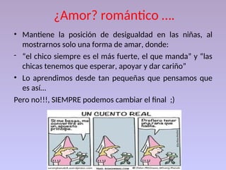 ¿Amor? romántico ….
• Mantiene la posición de desigualdad en las niñas, al
mostrarnos solo una forma de amar, donde:
- “el chico siempre es el más fuerte, el que manda” y “las
chicas tenemos que esperar, apoyar y dar cariño”
• Lo aprendimos desde tan pequeñas que pensamos que
es así…
Pero no!!!, SIEMPRE podemos cambiar el final ;)
 